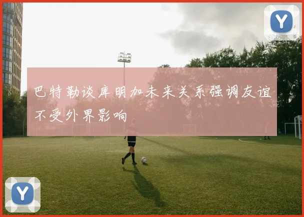 巴特勒谈库明加未来关系强调友谊不受外界影响