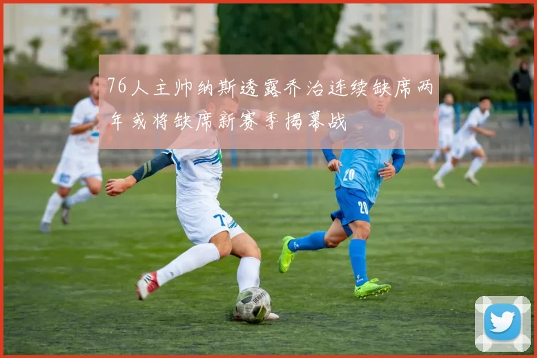 76人主帅纳斯透露乔治连续缺席两年或将缺席新赛季揭幕战