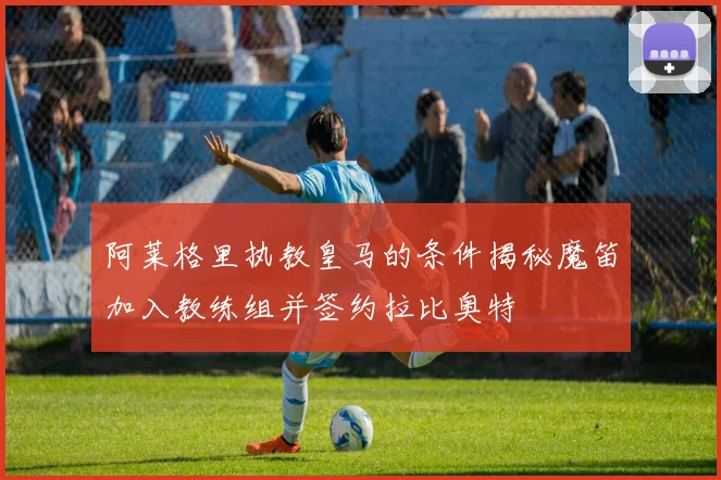阿莱格里执教皇马的条件揭秘魔笛加入教练组并签约拉比奥特
