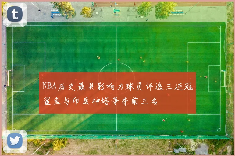 NBA历史最具影响力球员评选三连冠鲨鱼与印度神塔争夺前三名