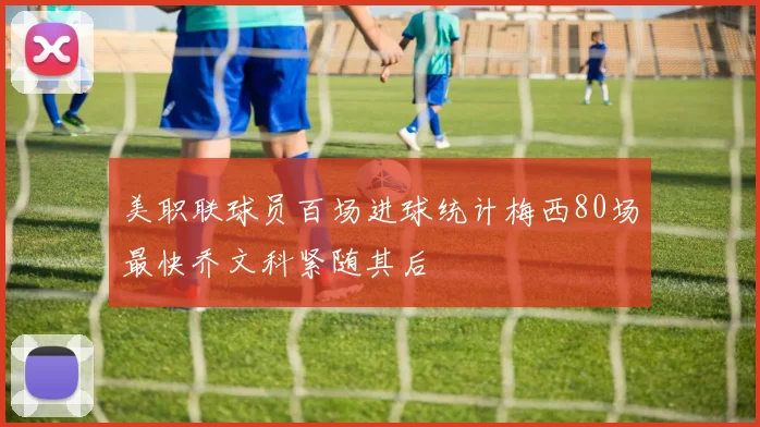 美职联球员百场进球统计梅西80场最快乔文科紧随其后