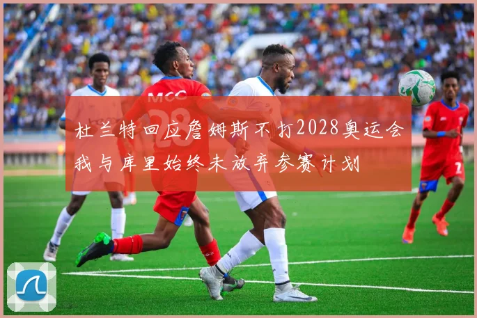 杜兰特回应詹姆斯不打2028奥运会我与库里始终未放弃参赛计划