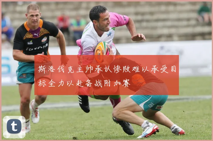 斯洛伐克主帅承认惨败难以承受目标全力以赴备战附加赛