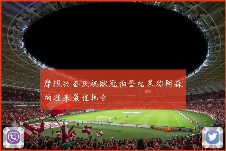 摩根兴奋庆祝欧冠抽签结果称阿森纳迎来最佳机会