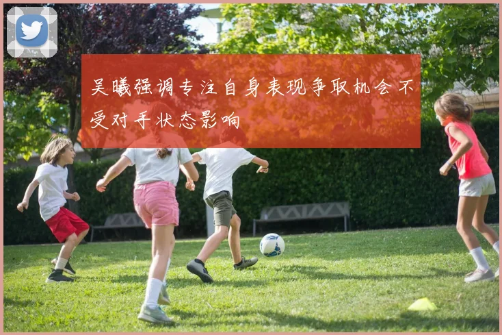 吴曦强调专注自身表现争取机会不受对手状态影响