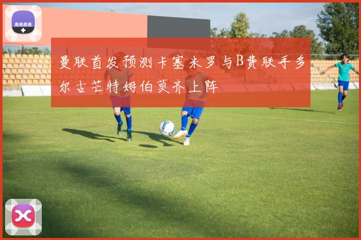 曼联首发预测卡塞米罗与B费联手多尔古芒特姆伯莫齐上阵