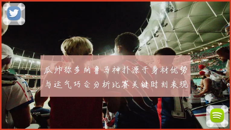 瓜帅称多纳鲁马神扑源于身材优势与运气巧合分析比赛关键时刻表现