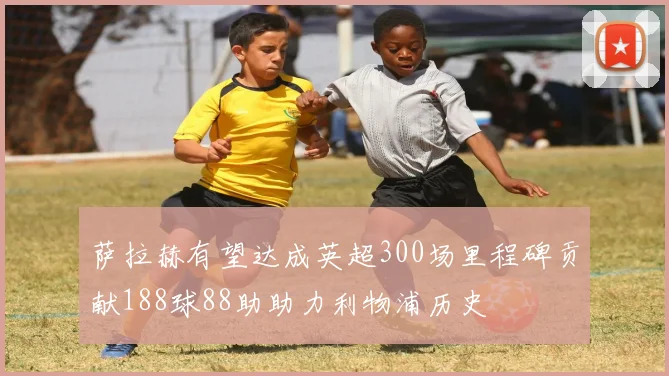萨拉赫有望达成英超300场里程碑贡献188球88助助力利物浦历史