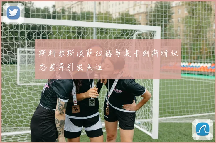 斯科尔斯谈萨拉赫与麦卡利斯特状态差异引发关注