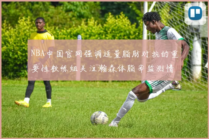 NBA中国官网强调适量脂肪对抗的重要性教练组关注瀚森体脂率监测情况
