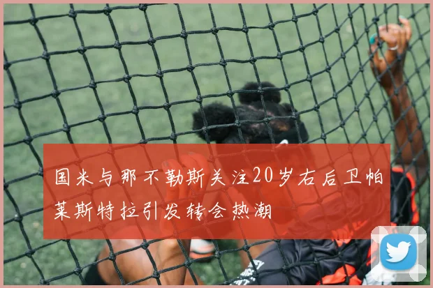 国米与那不勒斯关注20岁右后卫帕莱斯特拉引发转会热潮