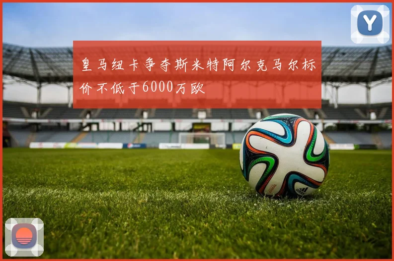 皇马纽卡争夺斯米特阿尔克马尔标价不低于6000万欧