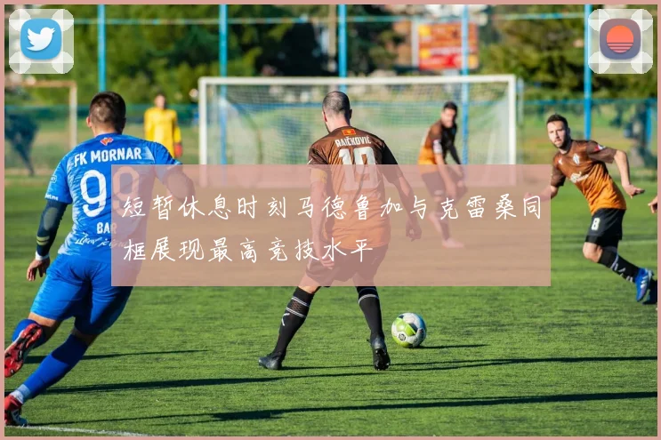 短暂休息时刻马德鲁加与克雷桑同框展现最高竞技水平